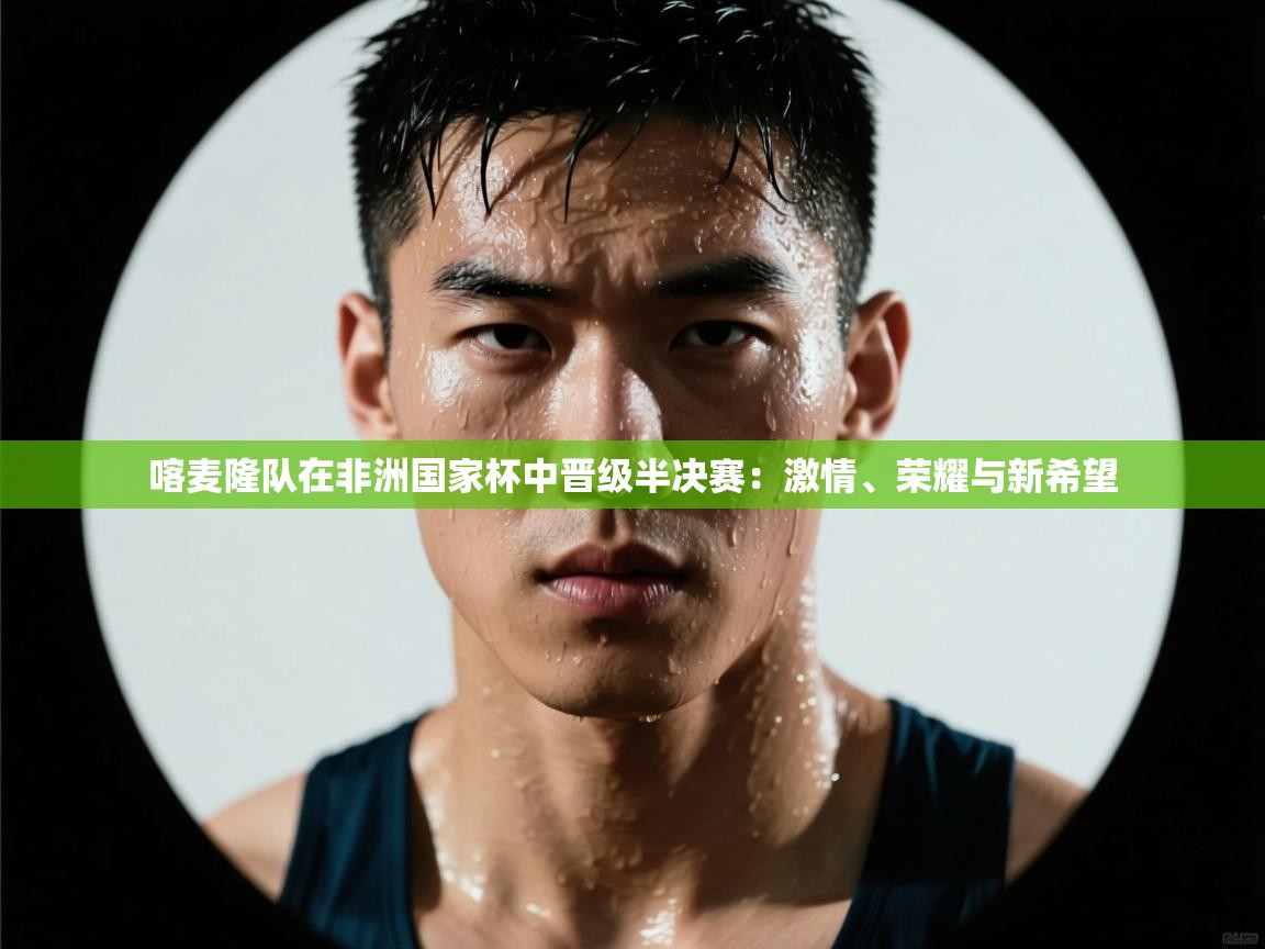 喀麦隆队在非洲国家杯中晋级半决赛：激情、荣耀与新希望  第2张